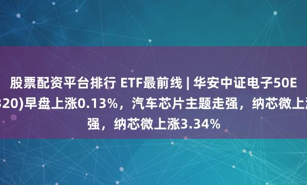 股票配资平台排行 ETF最前线 | 华安中证电子50ETF(515320)早盘上涨0.13%，汽车芯片主题走强，纳芯微上涨3.34%