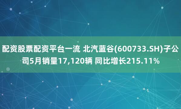 配资股票配资平台一流 北汽蓝谷(600733.SH)子公司5月销量17,120辆 同比增长215.11%