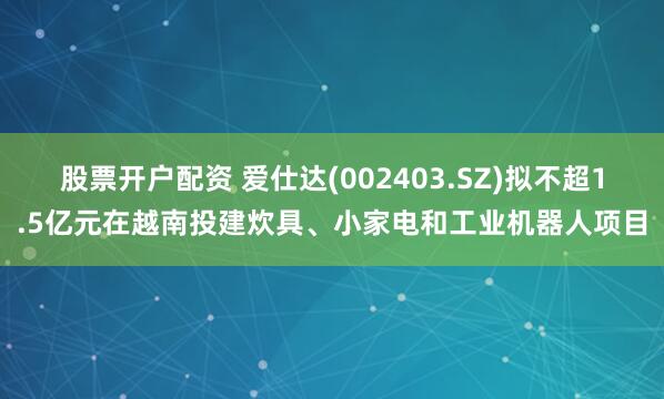 股票开户配资 爱仕达(002403.SZ)拟不超1.5亿元在越南投建炊具、小家电和工业机器人项目