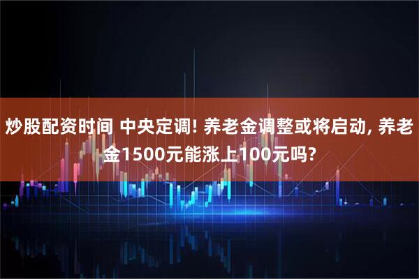 炒股配资时间 中央定调! 养老金调整或将启动, 养老金1500元能涨上100元吗?
