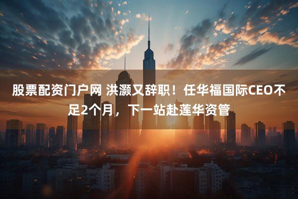 股票配资门户网 洪灏又辞职！任华福国际CEO不足2个月，下一站赴莲华资管