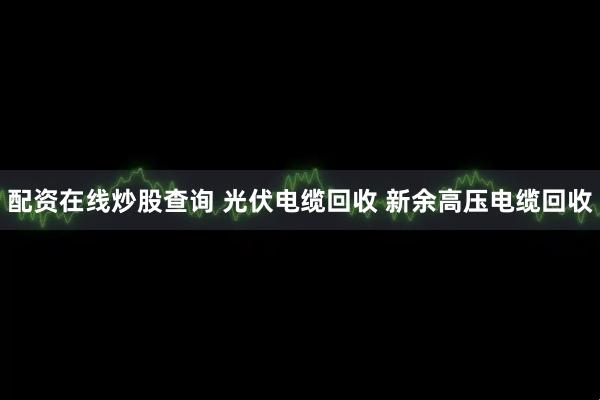 配资在线炒股查询 光伏电缆回收 新余高压电缆回收