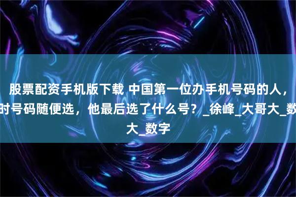 股票配资手机版下载 中国第一位办手机号码的人，当时号码随便选，他最后选了什么号？_徐峰_大哥大_数字