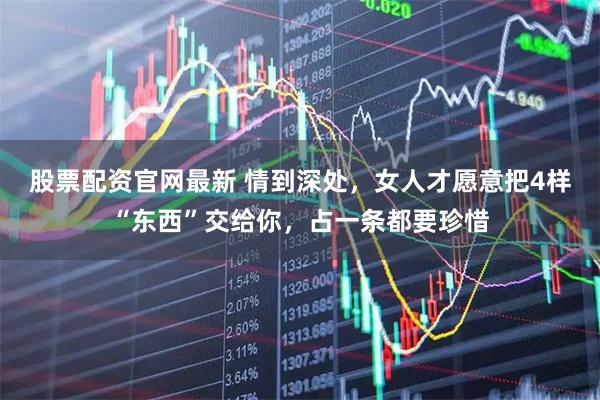 股票配资官网最新 情到深处，女人才愿意把4样“东西”交给你，占一条都要珍惜